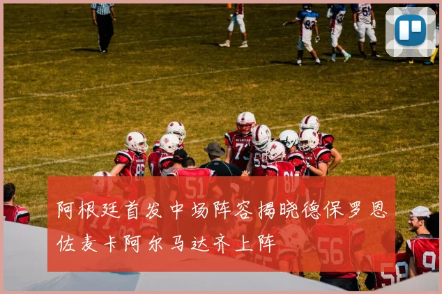 阿根廷首发中场阵容揭晓德保罗恩佐麦卡阿尔马达齐上阵