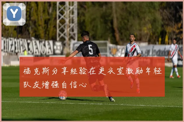 福克斯分享经验在更衣室激励年轻队友增强自信心