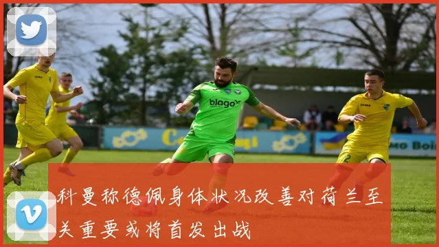 科曼称德佩身体状况改善对荷兰至关重要或将首发出战