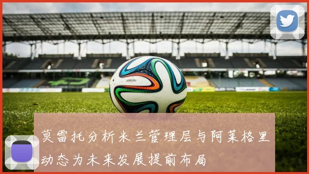 莫雷托分析米兰管理层与阿莱格里动态为未来发展提前布局