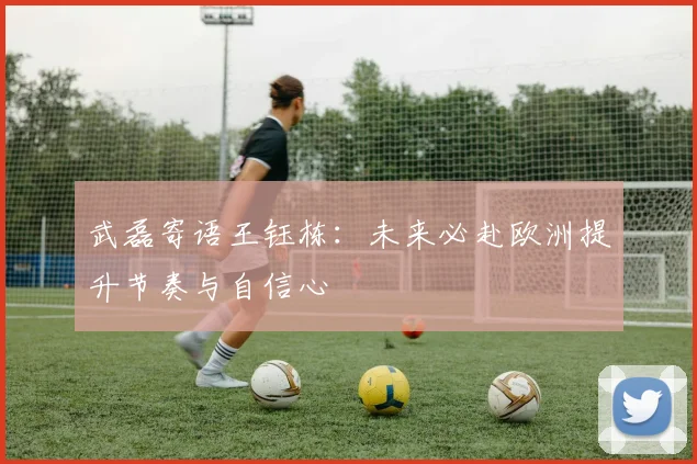武磊寄语王钰栋：未来必赴欧洲提升节奏与自信心