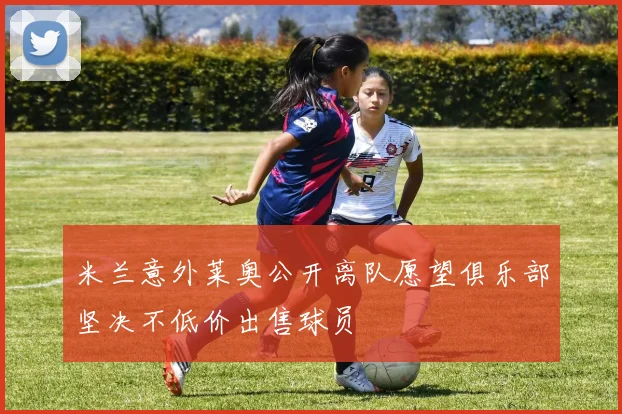 米兰意外莱奥公开离队愿望俱乐部坚决不低价出售球员