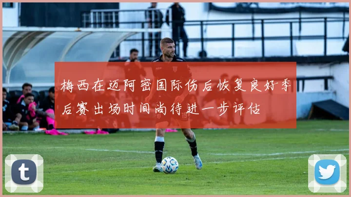 梅西在迈阿密国际伤后恢复良好季后赛出场时间尚待进一步评估