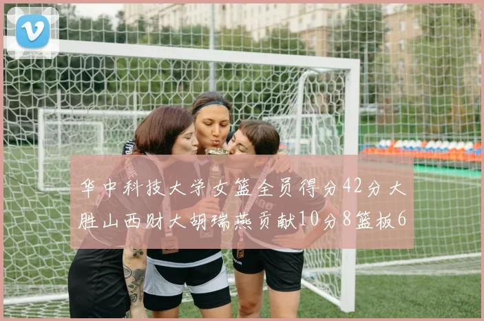 华中科技大学女篮全员得分42分大胜山西财大胡瑞燕贡献10分8篮板6助攻表现出色