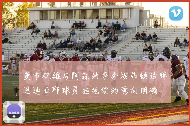曼市双雄与阿森纳争夺埃弗顿边锋恩迪亚耶球员拒绝续约意向明确