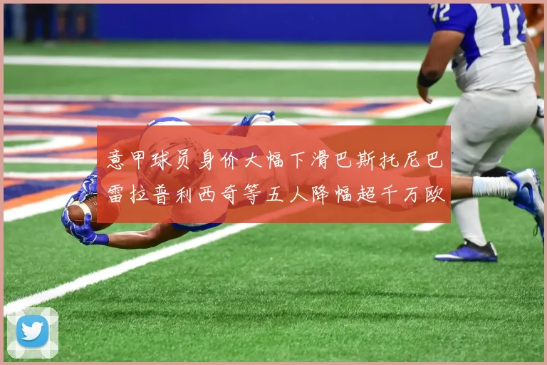 意甲球员身价大幅下滑巴斯托尼巴雷拉普利西奇等五人降幅超千万欧元