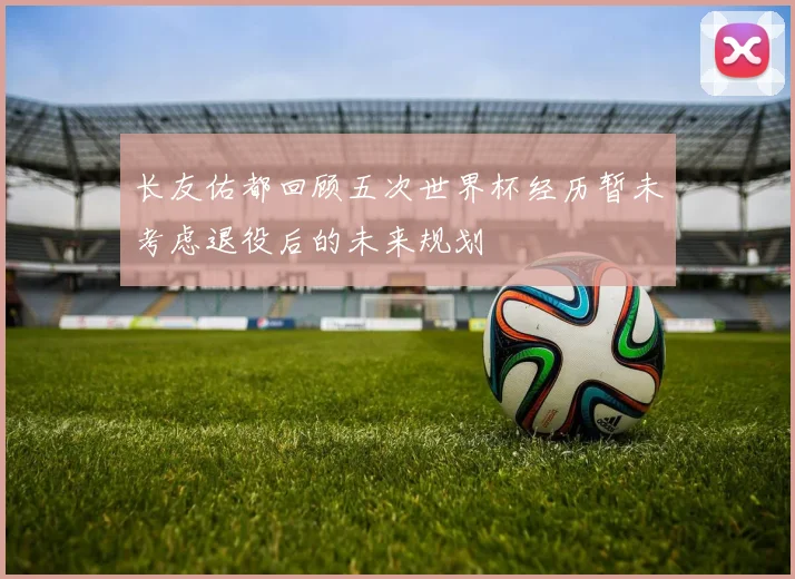 长友佑都回顾五次世界杯经历暂未考虑退役后的未来规划