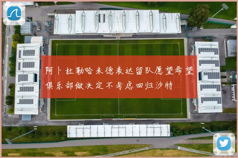 阿卜杜勒哈米德表达留队愿望希望俱乐部做决定不考虑回归沙特