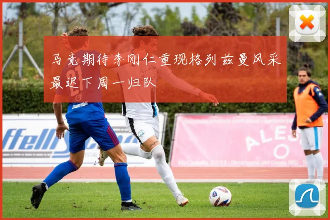 马竞期待李刚仁重现格列兹曼风采最迟下周一归队