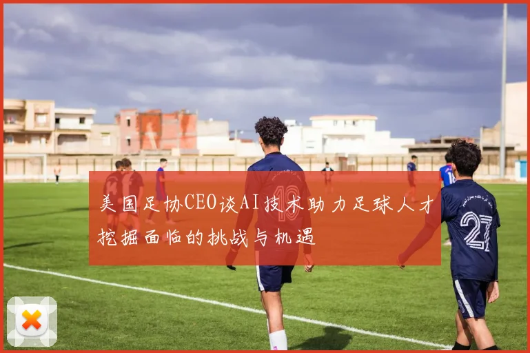 美国足协CEO谈AI技术助力足球人才挖掘面临的挑战与机遇
