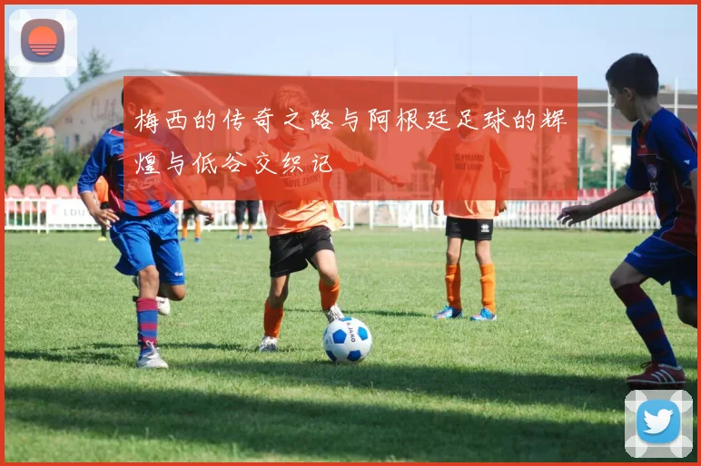 梅西的传奇之路与阿根廷足球的辉煌与低谷交织记