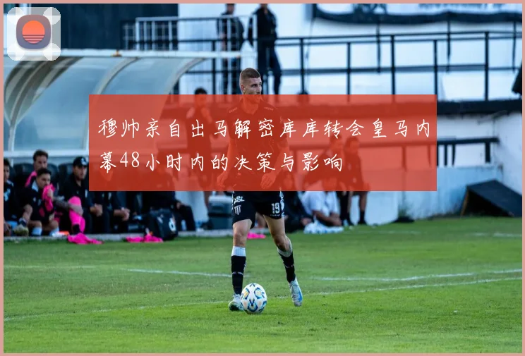 穆帅亲自出马解密库库转会皇马内幕48小时内的决策与影响