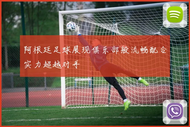 阿根廷足球展现俱乐部般流畅配合实力超越对手