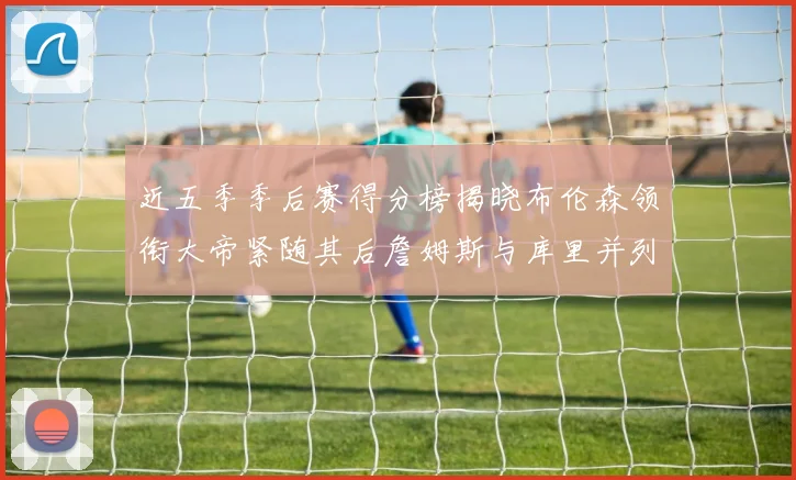 近五季季后赛得分榜揭晓布伦森领衔大帝紧随其后詹姆斯与库里并列第四
