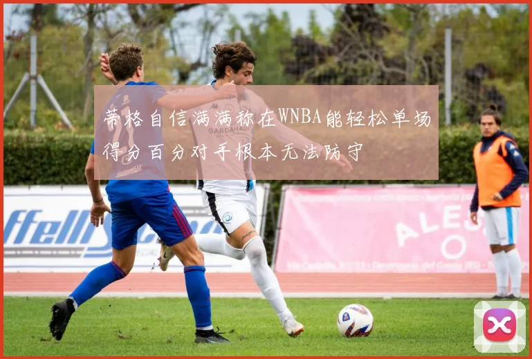 蒂格自信满满称在WNBA能轻松单场得分百分对手根本无法防守