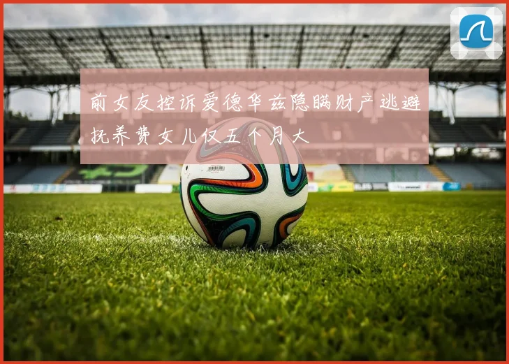 前女友控诉爱德华兹隐瞒财产逃避抚养费女儿仅五个月大
