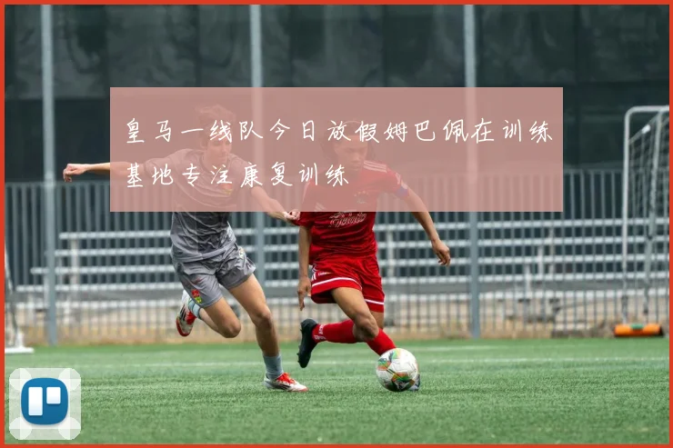 皇马一线队今日放假姆巴佩在训练基地专注康复训练