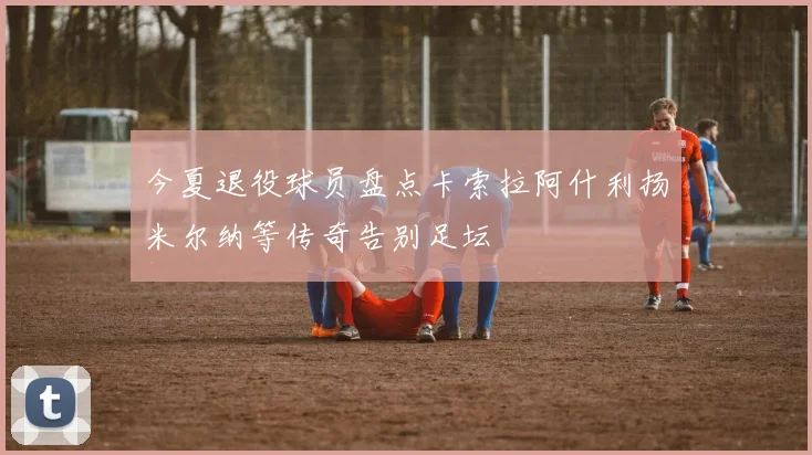 今夏退役球员盘点卡索拉阿什利扬米尔纳等传奇告别足坛