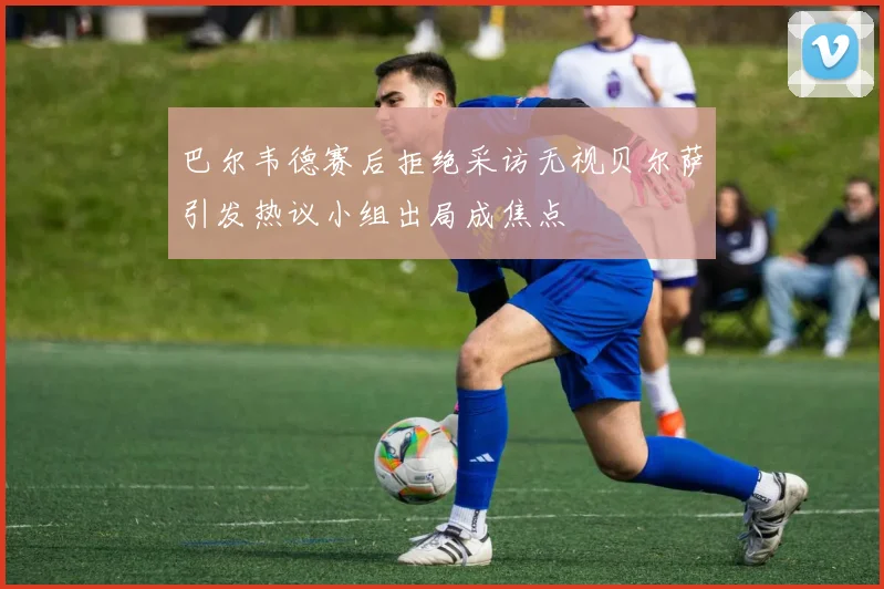 巴尔韦德赛后拒绝采访无视贝尔萨引发热议小组出局成焦点