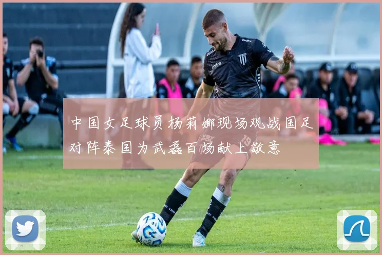 中国女足球员杨莉娜现场观战国足对阵泰国为武磊百场献上敬意