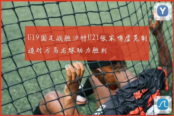 U19国足战胜沙特U21张家鸣虚晃制造对方乌龙球助力胜利