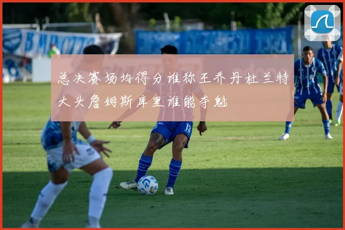 总决赛场均得分谁称王乔丹杜兰特大头詹姆斯库里谁能夺魁